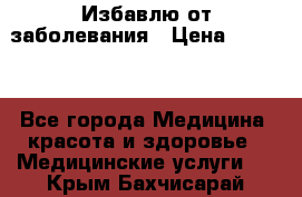 Избавлю от заболевания › Цена ­ 5 000 - Все города Медицина, красота и здоровье » Медицинские услуги   . Крым,Бахчисарай